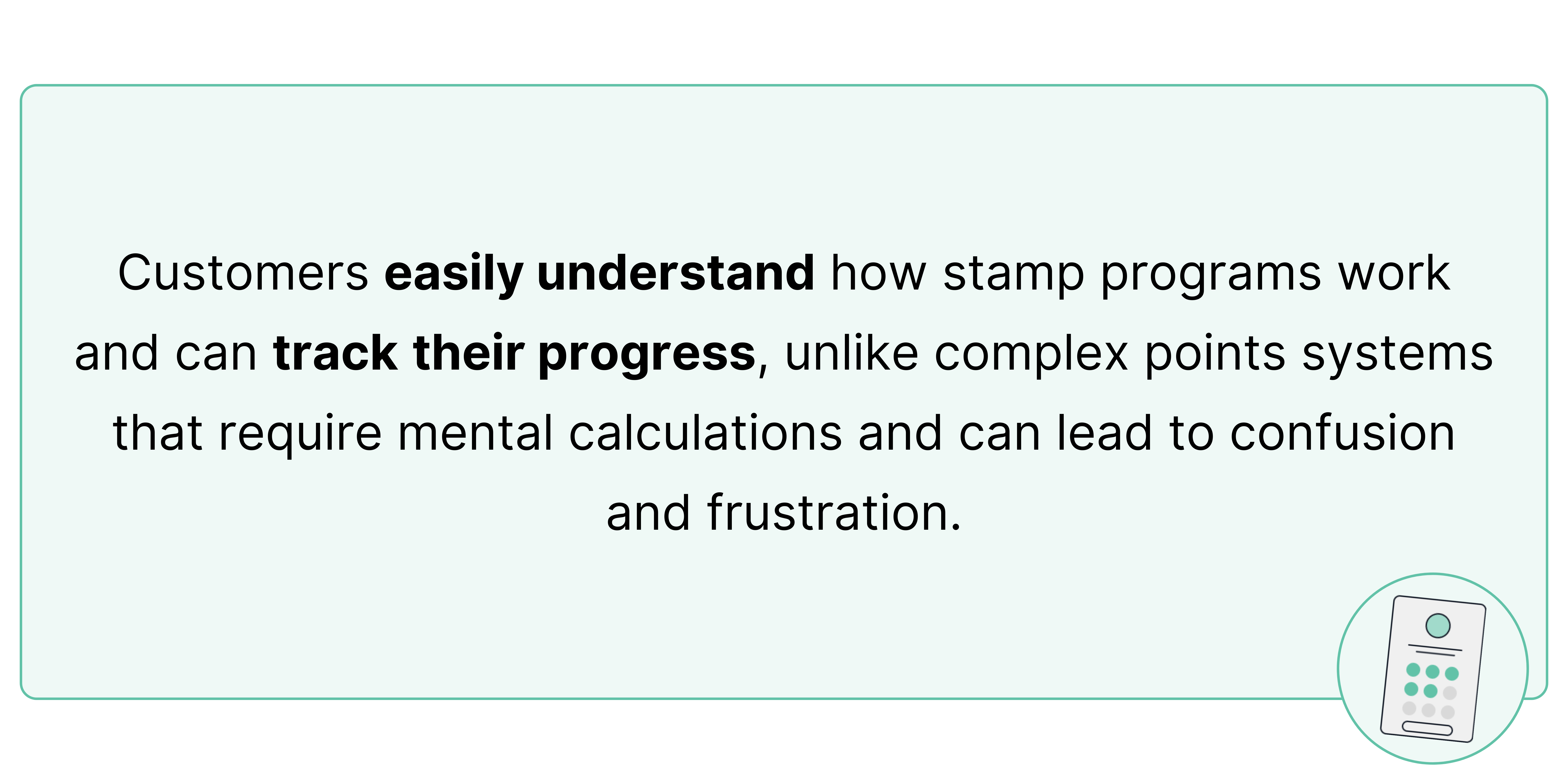 Customers easily understand how stamp programs work and can track their progress, unlike complex points systems that require mental calculations and can lead to confusion and frustration.